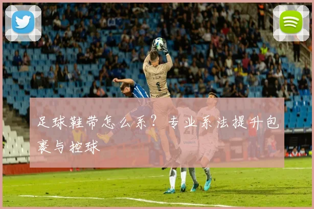 足球鞋带怎么系？专业系法提升包裹与控球
