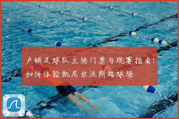 卢顿足球队主场门票与观赛指南:如何体验凯尼尔沃斯路球场